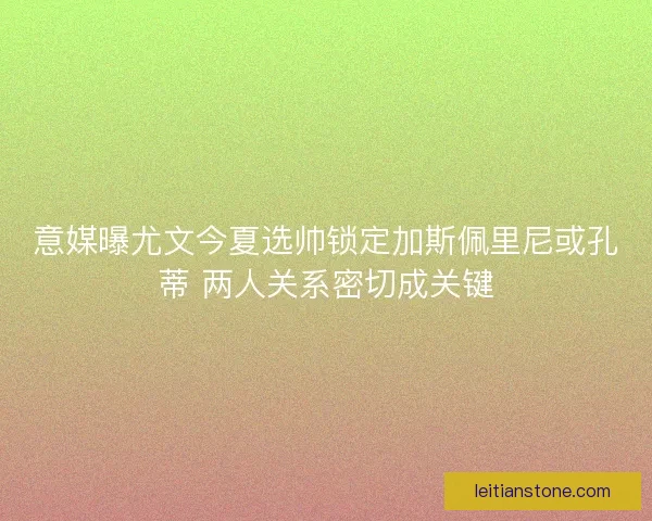 意媒曝尤文今夏选帅锁定加斯佩里尼或孔蒂 两人关系密切成关键