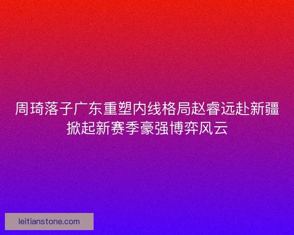 周琦落子广东重塑内线格局赵睿远赴新疆掀起新赛季豪强博弈风云