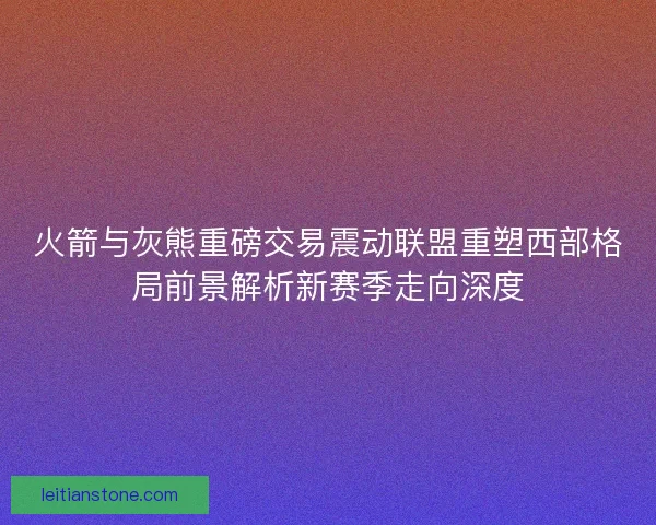 火箭与灰熊重磅交易震动联盟重塑西部格局前景解析新赛季走向深度