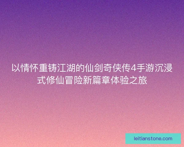 以情怀重铸江湖的仙剑奇侠传4手游沉浸式修仙冒险新篇章体验之旅