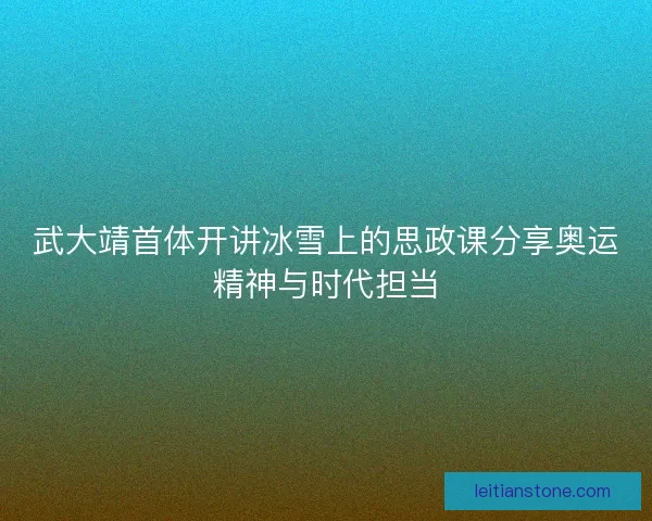 武大靖首体开讲冰雪上的思政课分享奥运精神与时代担当