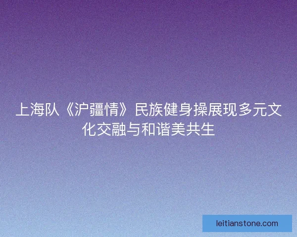 上海队《沪疆情》民族健身操展现多元文化交融与和谐美共生
