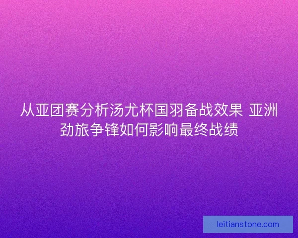 从亚团赛分析汤尤杯国羽备战效果 亚洲劲旅争锋如何影响最终战绩