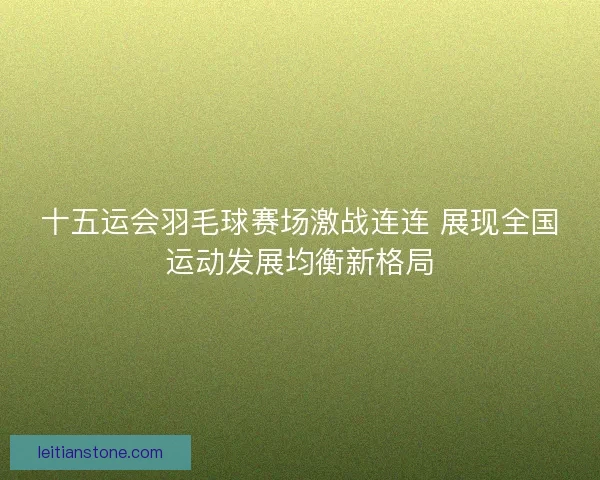十五运会羽毛球赛场激战连连 展现全国运动发展均衡新格局