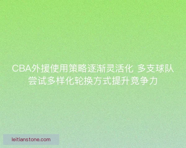 CBA外援使用策略逐渐灵活化 多支球队尝试多样化轮换方式提升竞争力