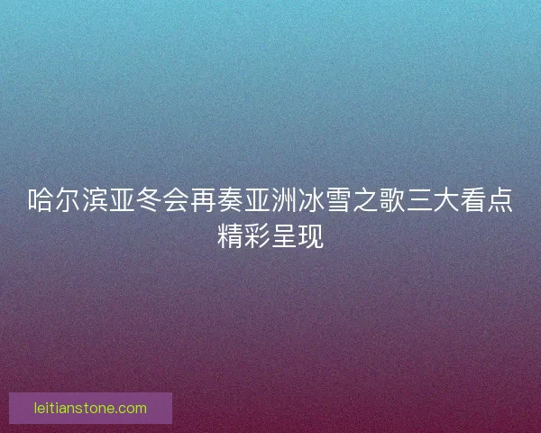 哈尔滨亚冬会再奏亚洲冰雪之歌三大看点精彩呈现