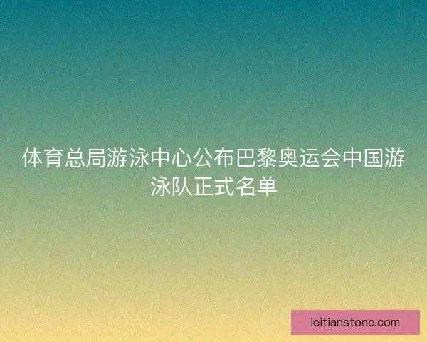 体育总局游泳中心公布巴黎奥运会中国游泳队正式名单