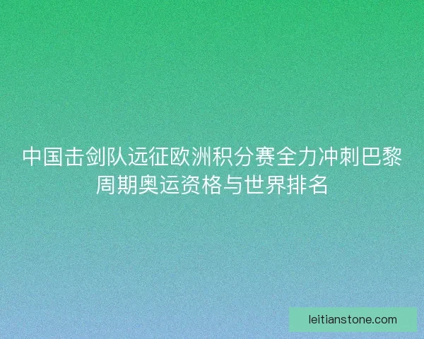 中国击剑队远征欧洲积分赛全力冲刺巴黎周期奥运资格与世界排名